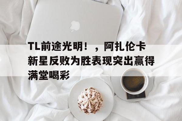 亚博体育官网-TL前途光明！，阿扎伦卡新星反败为胜表现突出赢得满堂喝彩-亚博体育官网
